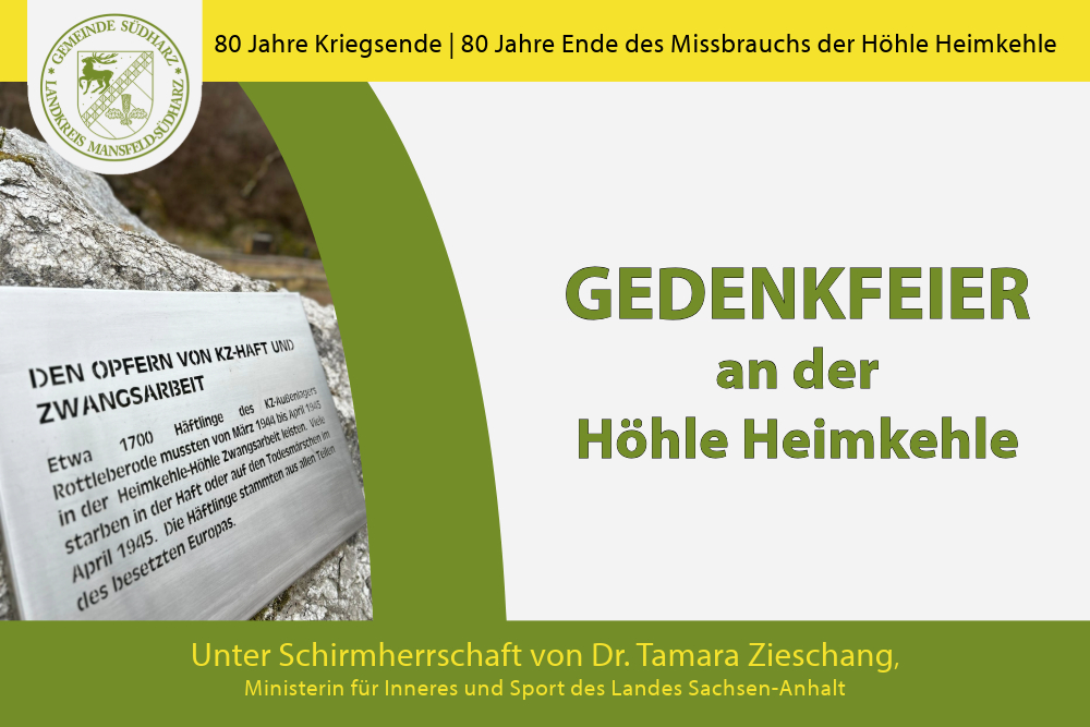 Anlässlich des 80-jährigen Gedenkens an das Ende des Zweiten Weltkrieges und das Ende des Missbrauchs der Höhle Heimkehle veranstaltet die Gemeinde Südharz am Samstag, dem 5.4.2025 um 11 Uhr eine Gedenkfeier im Außenbereich der Höhle Heimkehle. Die Gedenktage stehen unter Schirmherrschaft von Frau Ministerin Dr. Tamara Zieschang